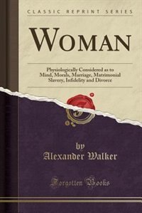 Woman: Physiologically Considered as to Mind, Morals, Marriage, Matrimonial Slavery, Infidelity and Divorc