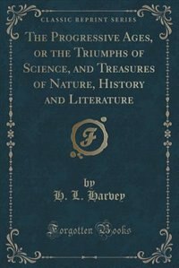 Couverture_The Progressive Ages, or the Triumphs of Science, and Treasures of Nature, History and Literature (Classic Reprint)