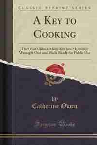A Key to Cooking: That Will Unlock Many Kitchen Mysteries; Wrought Out and Made Ready for Public Use (Classic Reprint) by Catherine Owen