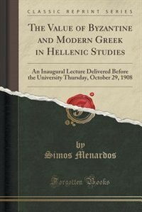 The Value of Byzantine and Modern Greek in Hellenic Studies: An Inaugural Lecture Delivered Before the University Thursday, October 29, 1908 (Classic Reprint)