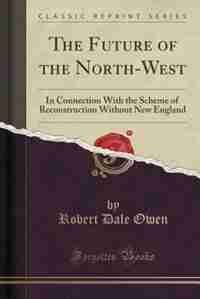 The Future of the North-West: In Connection With the Scheme of Reconstruction Without New England (Classic Reprint) de Robert Dale Owen