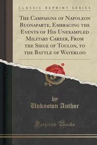 The Campaigns of Napoleon Buonaparte, Embracing the Events of His Unexampled Military Career, From the Siege of Toulon, to the Battle of Waterloo (Classic Reprint)