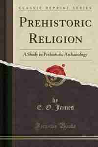Prehistoric Religion: A Study in Prehistoric Archaeology (Classic Reprint) by E. O. James