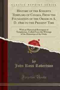 History of the Knights Templars of Canada, From the Foundation of the Order in A. D. 1800 to the Present Time: With an Historical Retrospect of Templarism, Culled From the Writings of the Historians of the Orde by John Ross Robertson
