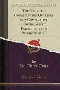 The Neurotic Constitution: Outlines of a Comparative Individualistic Psychology and Psychotherapy (Classic Reprint) by Alfred Adler