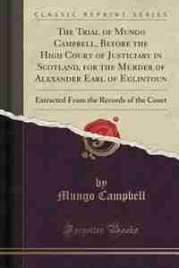 The Trial of Mungo Campbell, Before the High Court of Justiciary in Scotland, for the Murder of Alexander Earl of Eglintoun: Extracted From the Records of the Court (Classic Reprint) by Mungo Campbell