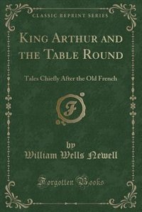 King Arthur and the Table Round: Tales Chiefly After the Old French (Classic Reprint)