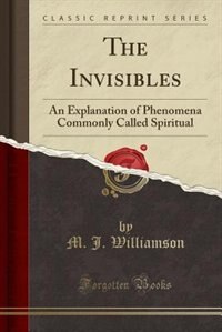 The Invisibles: An Explanation of Phenomena Commonly Called Spiritual (Classic Reprint)