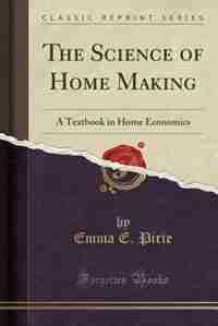 The Science of Home Making: A Textbook in Home Economics (Classic Reprint) by Emma E. Pirie