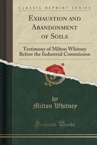 Exhaustion and Abandonment of Soils: Testimony of Milton Whitney Before the Industrial Commission (Classic Reprint)