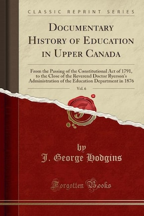 Documentary History of Education in Upper Canada, Vol. 6: From the Passing of the Constitutional Act of 1791, to the Close of the Reverend Doctor Ryerson's A