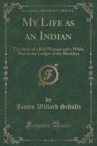 My Life as an Indian: The Story of a Red Woman and a White Man in the Lodges of the Blackfeet (Classic Reprint)