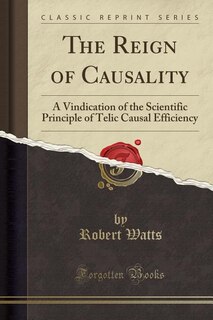 The Reign of Causality: A Vindication of the Scientific Principle of Telic Causal Efficiency (Classic Reprint)