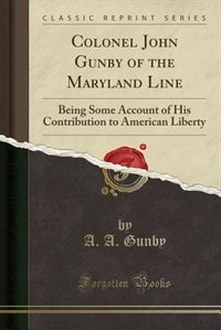 Colonel John Gunby of the Maryland Line: Being Some Account of His Contribution to American Liberty (Classic Reprint)