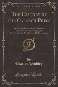 The History of the Catnach Press: At Berwick-Upon-Tweed, Alnwick and Newcastle-Upon-Tyne, in Northumberland, and Seven Dials, London