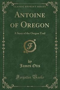 Antoine of Oregon: A Story of the Oregon Trail (Classic Reprint)