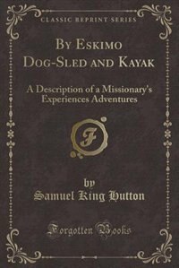 By Eskimo Dog-Sled and Kayak: A Description of a Missionary's Experiences Adventures (Classic Reprint)