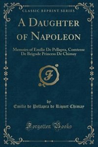 A Daughter of Napoleon: Memoirs of Emilie De Pellapra, Comtesse De Brigode Princess De Chimay (Classic Reprint)