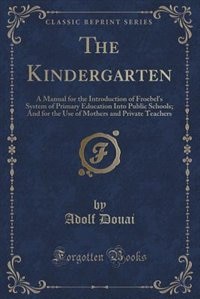 The Kindergarten: A Manual for the Introduction of Froebel's System of Primary Education Into Public Schools; And for