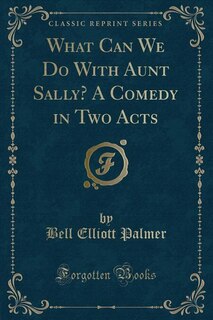 Front cover_What Can We Do With Aunt Sally? A Comedy in Two Acts (Classic Reprint)
