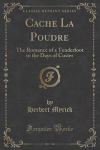 Cache La Poudre: The Romance of a Tenderfoot in the Days of Custer (Classic Reprint)