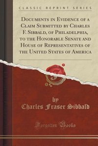 Documents in Evidence of a Claim Submitted by Charles F. Sibbald, of Philadelphia, to the Honorable Senate and House of Representatives of the United States of America (Classic Reprint)