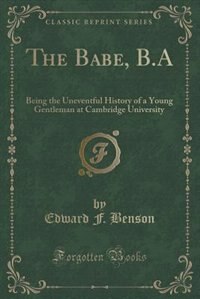 The Babe, B.A: Being the Uneventful History of a Young Gentleman at Cambridge University (Classic Reprint)