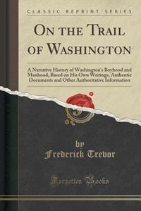 On the Trail of Washington: A Narrative History of Washington's Boyhood and Manhood, Based on His Own Writings, Authentic Docum