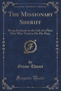 The Missionary Sheriff: Being Incidents in the Life of a Plain Man Who Tried to Do His Duty (Classic Reprint)