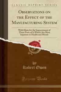 Observations on the Effect of the Manufacturing System: With Hints for the Improvement of Those Parts of It Which Are Most Injurious to Health and Morals ( by Robert Owen