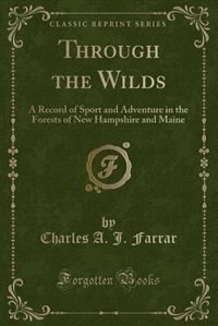 Through the Wilds: A Record of Sport and Adventure in the Forests of New Hampshire and Maine (Classic Reprint)