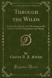 Through the Wilds: A Record of Sport and Adventure in the Forests of New Hampshire and Maine (Classic Reprint)