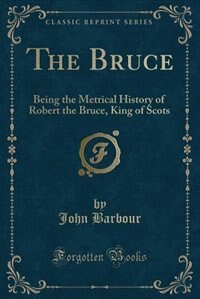 The Bruce: Being the Metrical History of Robert the Bruce, King of Scots, Compiled A. D. 1375 (Classic Reprint)