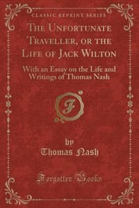 The Unfortunate Traveller, or the Life of Jack Wilton: With an Essay on the Life and Writings of Thomas Nash (Classic Reprint)