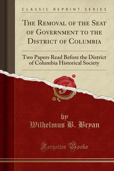 The Removal of the Seat of Government to the District of Columbia: Two Papers Read Before the District of Columbia Historical Society (Classic Reprint)