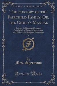 The History of the Fairchild Family, or the Child's Manual, Vol. 1: Being a Collection of Stories, Calculated to Show the Importance and Effects of a Religious Educati