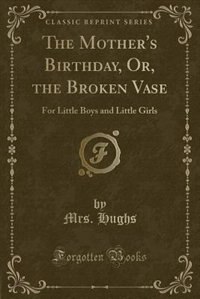 The Mother's Birthday, Or, the Broken Vase: For Little Boys and Little Girls (Classic Reprint)