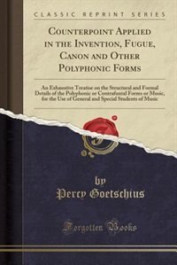 Counterpoint Applied in the Invention, Fugue, Canon and Other Polyphonic Forms: An Exhaustive Treatise on the Structural and Formal Details of the Polyphonic or Contrafuntal Forms