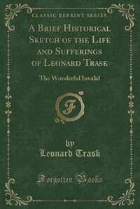 A Brief Historical Sketch of the Life and Sufferings of Leonard Trask: The Wonderful Invalid (Classic Reprint)
