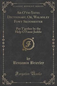 Ab-O'th-Yates Dictionary; Or, Walmsley Fowt Skoomester: Put T'gether by the Help O Fause Juddie (Classic Reprint)