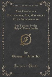 Ab-O'th-Yates Dictionary; Or, Walmsley Fowt Skoomester: Put T'gether by the Help O Fause Juddie (Classic Reprint)