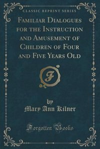 Familiar Dialogues for the Instruction and Amusement of Children of Four and Five Years Old (Classic Reprint)