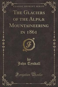 The Glaciers of the Alps,& Mountaineering in 1861 (Classic Reprint)