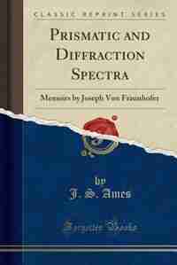 Prismatic and Diffraction Spectra: Memoirs by Joseph Von Fraunhofer (Classic Reprint) by J. S. Ames