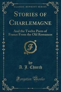 Stories of Charlemagne: And the Twelve Peers of France From the Old Romances (Classic Reprint)