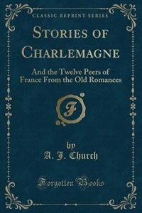 Stories of Charlemagne: And the Twelve Peers of France From the Old Romances (Classic Reprint)