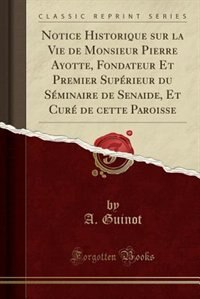 Front cover_Notice Historique sur la Vie de Monsieur Pierre Ayotte, Fondateur Et Premier Supérieur du Séminaire de Senaide, Et Curé de cette Paroisse (Classic Reprint)