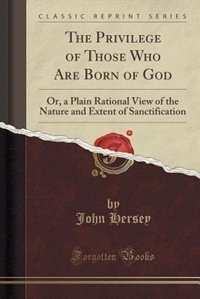 The Privilege of Those Who Are Born of God: Or, a Plain Rational View of the Nature and Extent of Sanctification (Classic Reprint)