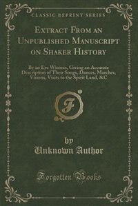Extract From an Unpublished Manuscript on Shaker History: By an Eye Witness, Giving an Accurate Description of Their Songs, Dances, Marches, Visions, Visits