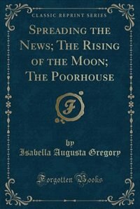 Front cover_Spreading the News; The Rising of the Moon; The Poorhouse (Classic Reprint)